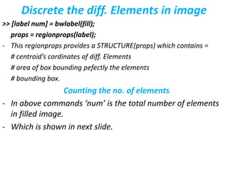 Discrete the diff. Elements in image
>> [label num] = bwlabel(fill);
props = regionprops(label);
- This regionprops provides a STRUCTURE(props) which contains =
# centroid’s cordinates of diff. Elements
# area of box bounding pefectly the elements
# bounding box.
Counting the no. of elements
- In above commands ‘num’ is the total number of elements
in filled image.
- Which is shown in next slide.
 