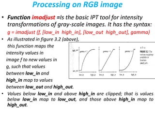 Processing on RGB image
• Function imadjust =Is the basic IPT tool for intensity
transformations of gray-scale images. It has the syntax:
g = imadjust (f, [low_in high_in], [low_out high_out], gamma)
• As illustrated in figure 3.2 (above),
this function maps the
intensity values in
image f to new values in
g, such that values
between low_in and
high_in map to values
between low_out and high_out.
• Values below low_in and above high_in are clipped; that is values
below low_in map to low_out, and those above high_in map to
high_out.
 