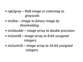 • rgb2gray – RGB image or colormap to
grayscale.
• im2bw – image to binary image by
thresholding.
• im2double – image array to double precision.
• im2uint8 – image array to 8-bit unsigned
integers.
• im2uint16 – image array to 16-bit unsigned
integers.
 