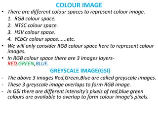 COLOUR IMAGE
• There are different colour spaces to represent colour image.
1. RGB colour space.
2. NTSC colour space.
3. HSV colour space.
4. YCbCr colour space......etc.
• We will only consider RGB colour space here to represent colour
images.
• In RGB colour space there are 3 images layers-
RED,GREEN,BLUE.
GREYSCALE IMAGE(GSI)
- The above 3 images Red,Green,Blue are called greyscale images.
- These 3 greyscale image overlaps to form RGB image.
- In GSI there are different intensity’s pixels of red,blue green
colours are available to overlap to form colour image’s pixels.
 