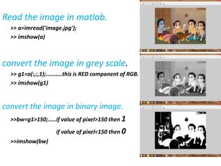 Read the image in matlab.
>> a=imread('image.jpg');
>> imshow(a)
convert the image in grey scale.
>> g1=a(:,:,1);..........this is RED component of RGB.
>> imshow(g1)
convert the image in binary image.
>>bw=g1>150;.....if value of pixel>150 then 1
if value of pixel<150 then 0
>>imshow(bw)
 