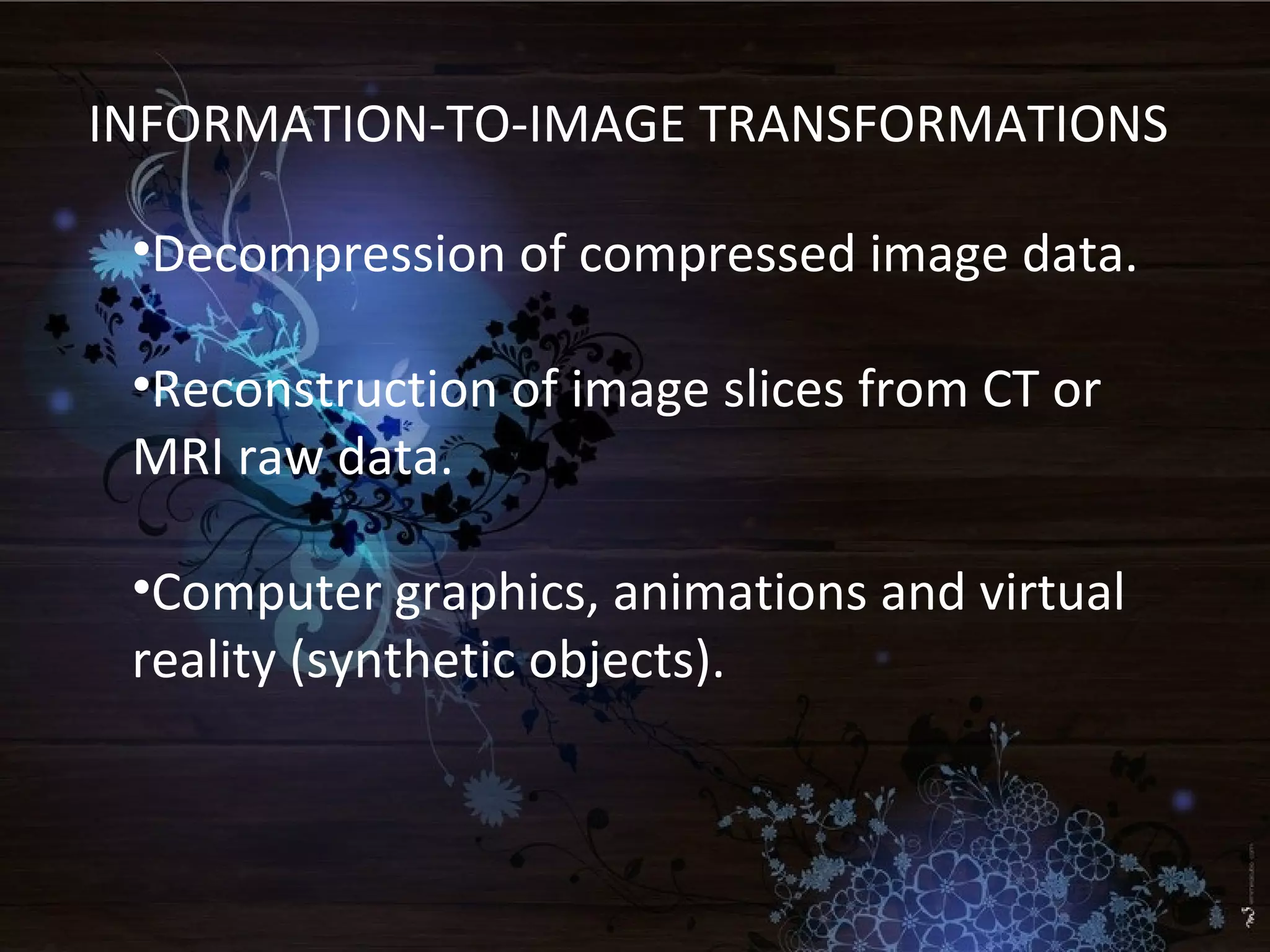 INFORMATION-TO-IMAGE TRANSFORMATIONS
•Decompression of compressed image data.
•Reconstruction of image slices from CT or
MRI raw data.
•Computer graphics, animations and virtual
reality (synthetic objects).
 
