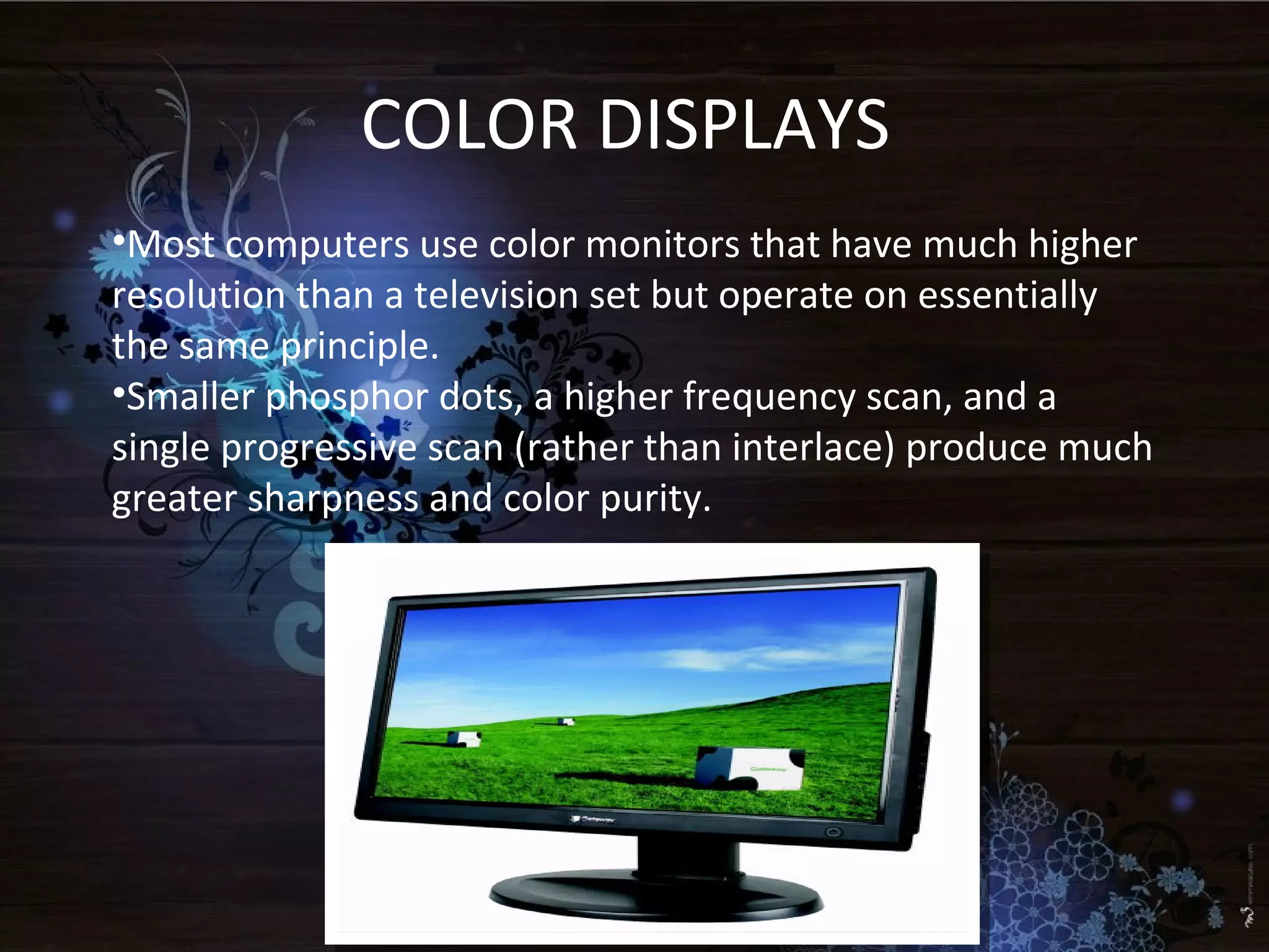 COLOR DISPLAYS
•Most computers use color monitors that have much higher
resolution than a television set but operate on essentially
the same principle.
•Smaller phosphor dots, a higher frequency scan, and a
single progressive scan (rather than interlace) produce much
greater sharpness and color purity.
 