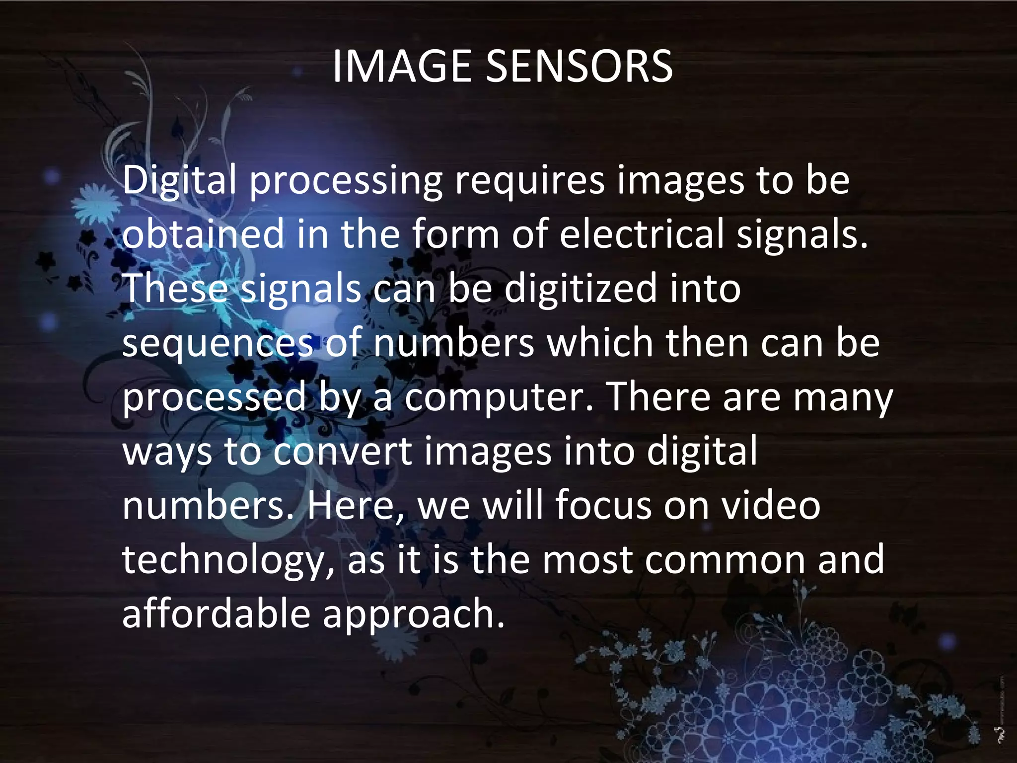 IMAGE SENSORS
Digital processing requires images to be
obtained in the form of electrical signals.
These signals can be digitized into
sequences of numbers which then can be
processed by a computer. There are many
ways to convert images into digital
numbers. Here, we will focus on video
technology, as it is the most common and
affordable approach.
 