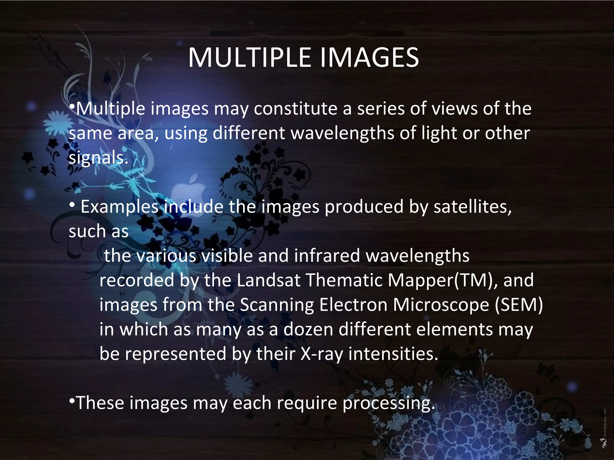 MULTIPLE IMAGES
•Multiple images may constitute a series of views of the
same area, using different wavelengths of light or other
signals.
• Examples include the images produced by satellites,
such as
the various visible and infrared wavelengths
recorded by the Landsat Thematic Mapper(TM), and
images from the Scanning Electron Microscope (SEM)
in which as many as a dozen different elements may
be represented by their X-ray intensities.
•These images may each require processing.
 