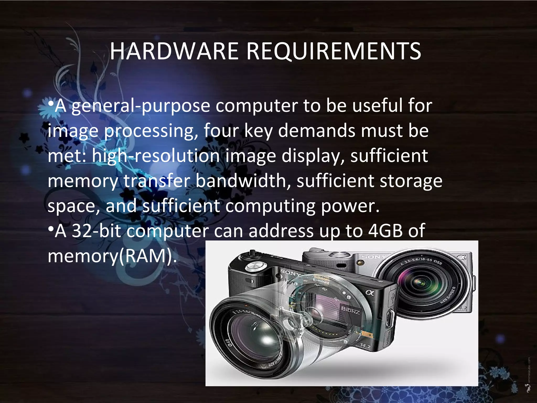 HARDWARE REQUIREMENTS
•A general-purpose computer to be useful for
image processing, four key demands must be
met: high-resolution image display, sufficient
memory transfer bandwidth, sufficient storage
space, and sufficient computing power.
•A 32-bit computer can address up to 4GB of
memory(RAM).
 