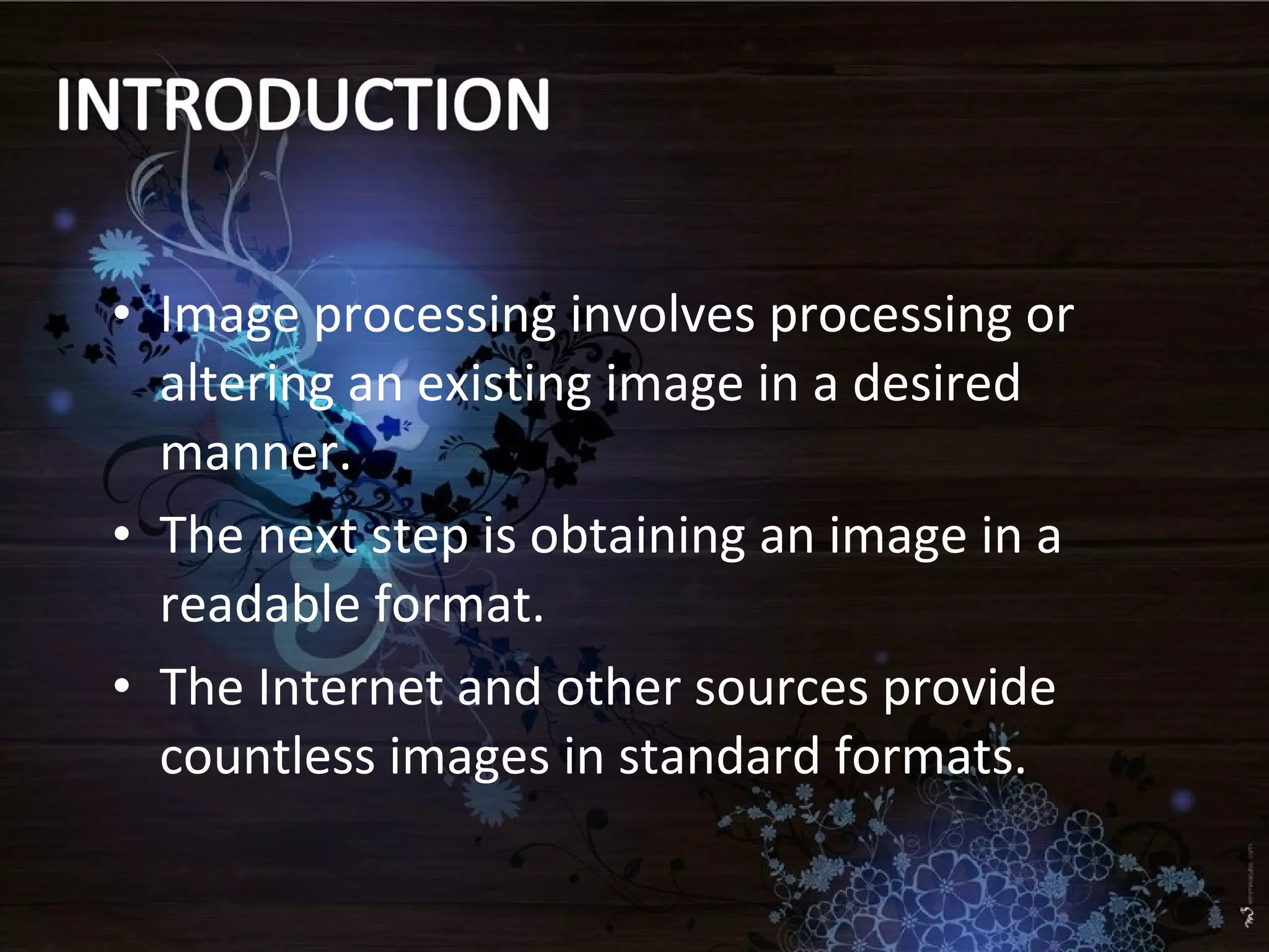 • Image processing involves processing or
altering an existing image in a desired
manner.
• The next step is obtaining an image in a
readable format.
• The Internet and other sources provide
countless images in standard formats.
 