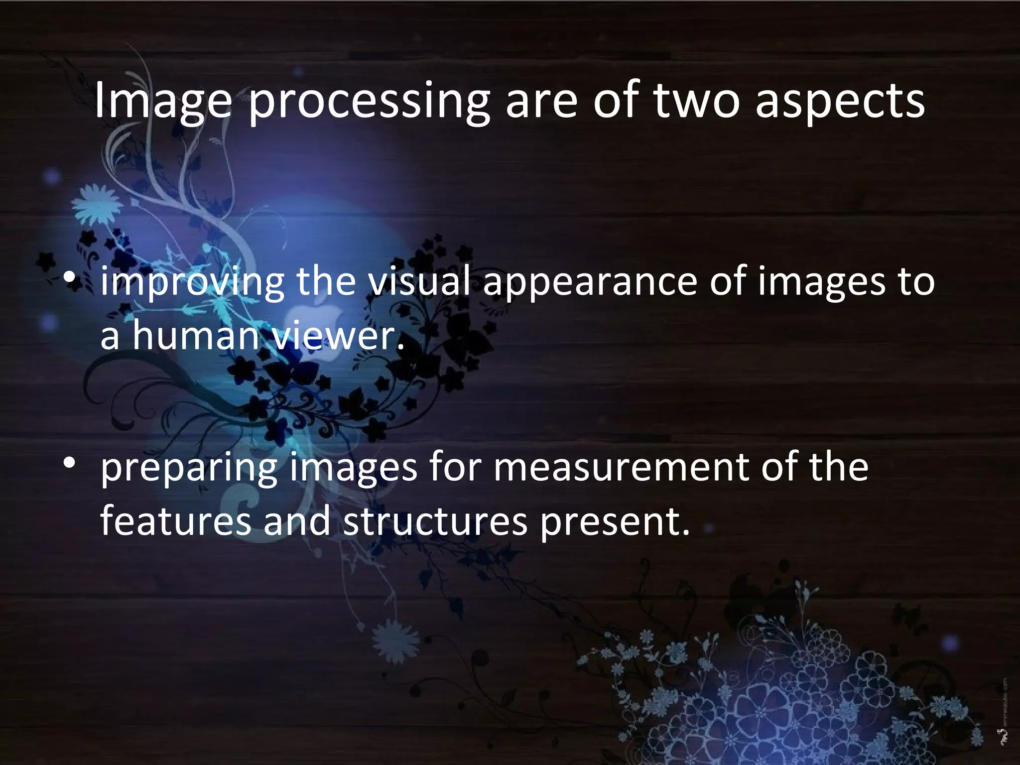 Image processing are of two aspects
• improving the visual appearance of images to
a human viewer.
• preparing images for measurement of the
features and structures present.
 
