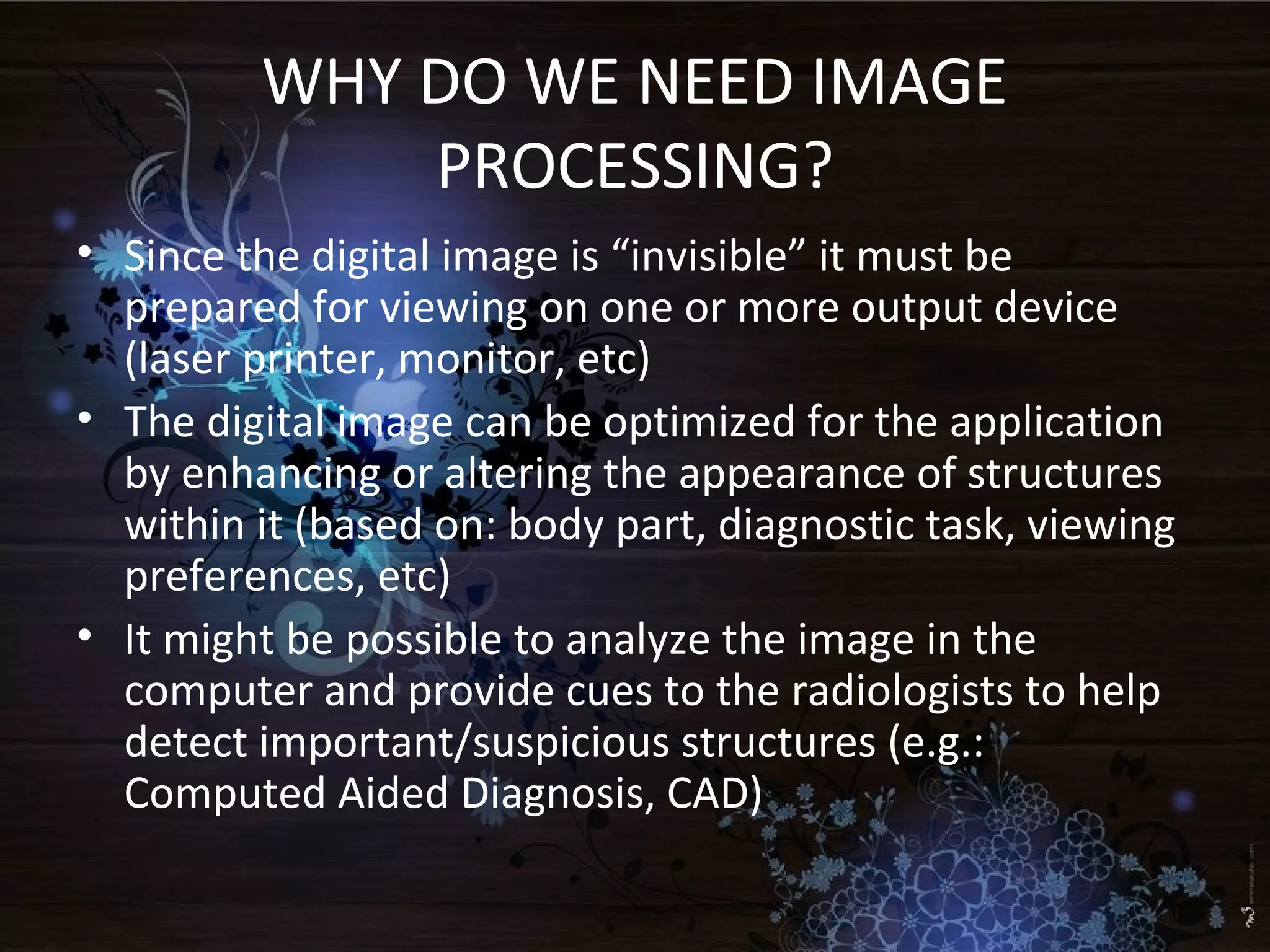 WHY DO WE NEED IMAGE
PROCESSING?
• Since the digital image is “invisible” it must be
prepared for viewing on one or more output device
(laser printer, monitor, etc)
• The digital image can be optimized for the application
by enhancing or altering the appearance of structures
within it (based on: body part, diagnostic task, viewing
preferences, etc)
• It might be possible to analyze the image in the
computer and provide cues to the radiologists to help
detect important/suspicious structures (e.g.:
Computed Aided Diagnosis, CAD)
 