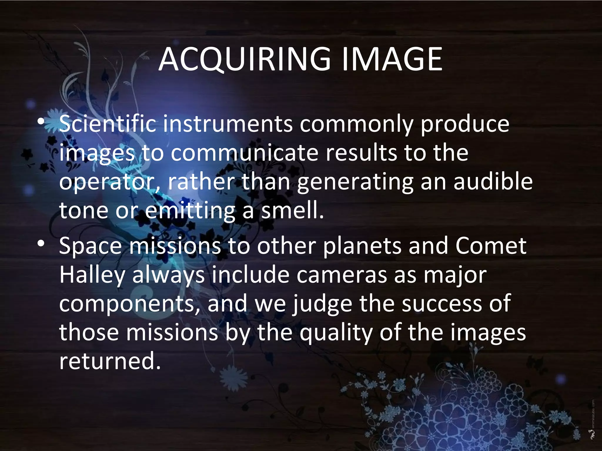 ACQUIRING IMAGE
• Scientific instruments commonly produce
images to communicate results to the
operator, rather than generating an audible
tone or emitting a smell.
• Space missions to other planets and Comet
Halley always include cameras as major
components, and we judge the success of
those missions by the quality of the images
returned.
 