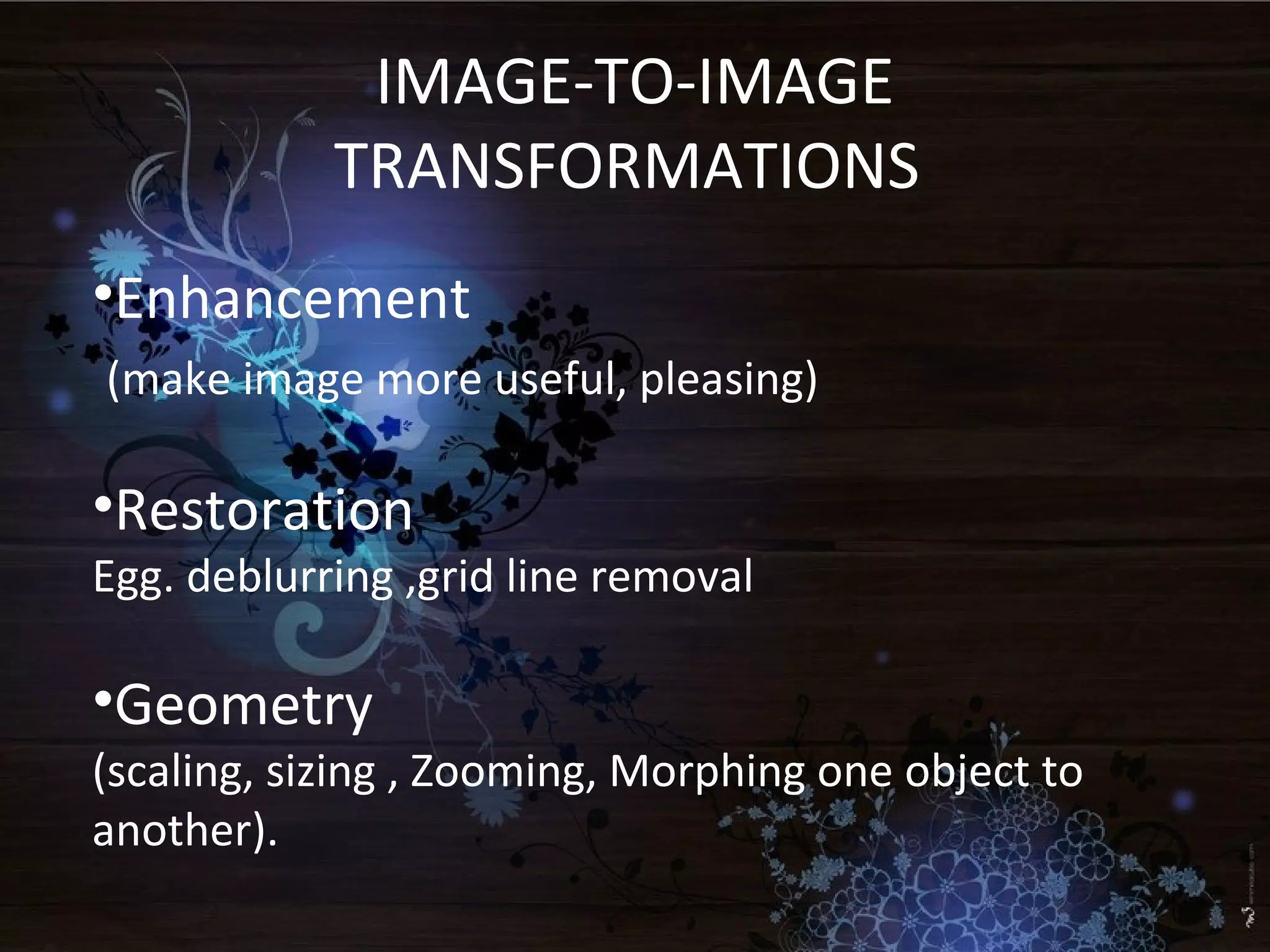 IMAGE-TO-IMAGE
TRANSFORMATIONS
•Enhancement
(make image more useful, pleasing)
•Restoration
Egg. deblurring ,grid line removal
•Geometry
(scaling, sizing , Zooming, Morphing one object to
another).
 