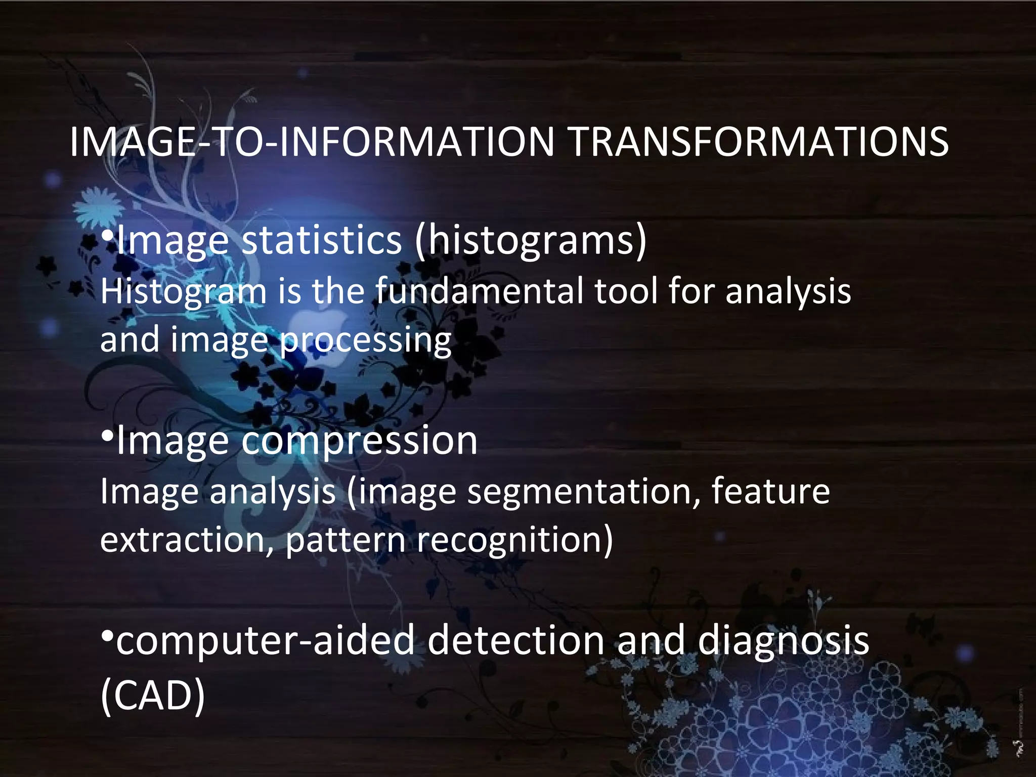 IMAGE-TO-INFORMATION TRANSFORMATIONS
•Image statistics (histograms)
Histogram is the fundamental tool for analysis
and image processing
•Image compression
Image analysis (image segmentation, feature
extraction, pattern recognition)
•computer-aided detection and diagnosis
(CAD)
 