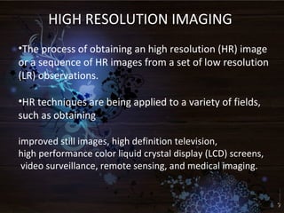 HIGH RESOLUTION IMAGING
•The process of obtaining an high resolution (HR) image
or a sequence of HR images from a set of low resolution
(LR) observations.
•HR techniques are being applied to a variety of fields,
such as obtaining
improved still images, high definition television,
high performance color liquid crystal display (LCD) screens,
video surveillance, remote sensing, and medical imaging.
 