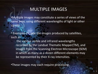 MULTIPLE IMAGES
•Multiple images may constitute a series of views of the
same area, using different wavelengths of light or other
signals.
• Examples include the images produced by satellites,
such as
the various visible and infrared wavelengths
recorded by the Landsat Thematic Mapper(TM), and
images from the Scanning Electron Microscope (SEM)
in which as many as a dozen different elements may
be represented by their X-ray intensities.
•These images may each require processing.
 