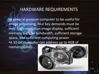 HARDWARE REQUIREMENTS
•A general-purpose computer to be useful for
image processing, four key demands must be
met: high-resolution image display, sufficient
memory transfer bandwidth, sufficient storage
space, and sufficient computing power.
•A 32-bit computer can address up to 4GB of
memory(RAM).
 