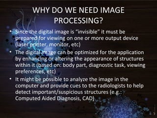 WHY DO WE NEED IMAGE
PROCESSING?
• Since the digital image is “invisible” it must be
prepared for viewing on one or more output device
(laser printer, monitor, etc)
• The digital image can be optimized for the application
by enhancing or altering the appearance of structures
within it (based on: body part, diagnostic task, viewing
preferences, etc)
• It might be possible to analyze the image in the
computer and provide cues to the radiologists to help
detect important/suspicious structures (e.g.:
Computed Aided Diagnosis, CAD)
 