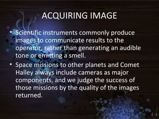 ACQUIRING IMAGE
• Scientific instruments commonly produce
images to communicate results to the
operator, rather than generating an audible
tone or emitting a smell.
• Space missions to other planets and Comet
Halley always include cameras as major
components, and we judge the success of
those missions by the quality of the images
returned.
 