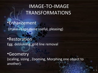 IMAGE-TO-IMAGE
TRANSFORMATIONS
•Enhancement
(make image more useful, pleasing)
•Restoration
Egg. deblurring ,grid line removal
•Geometry
(scaling, sizing , Zooming, Morphing one object to
another).
 