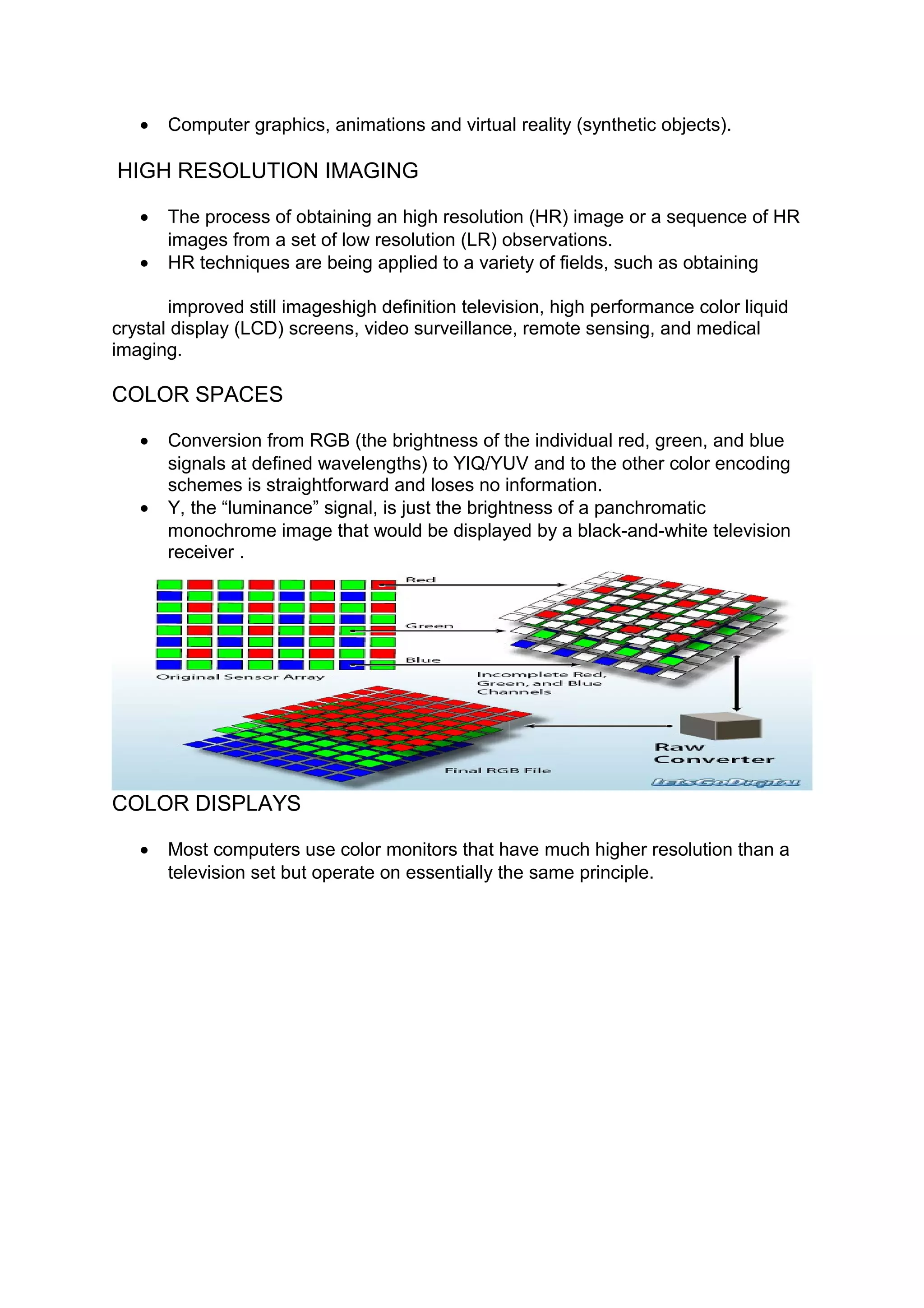 • Computer graphics, animations and virtual reality (synthetic objects).
HIGH RESOLUTION IMAGING
• The process of obtaining an high resolution (HR) image or a sequence of HR
images from a set of low resolution (LR) observations.
• HR techniques are being applied to a variety of fields, such as obtaining
improved still imageshigh definition television, high performance color liquid
crystal display (LCD) screens, video surveillance, remote sensing, and medical
imaging.
COLOR SPACES
• Conversion from RGB (the brightness of the individual red, green, and blue
signals at defined wavelengths) to YIQ/YUV and to the other color encoding
schemes is straightforward and loses no information.
• Y, the “luminance” signal, is just the brightness of a panchromatic
monochrome image that would be displayed by a black-and-white television
receiver .
COLOR DISPLAYS
• Most computers use color monitors that have much higher resolution than a
television set but operate on essentially the same principle.
 