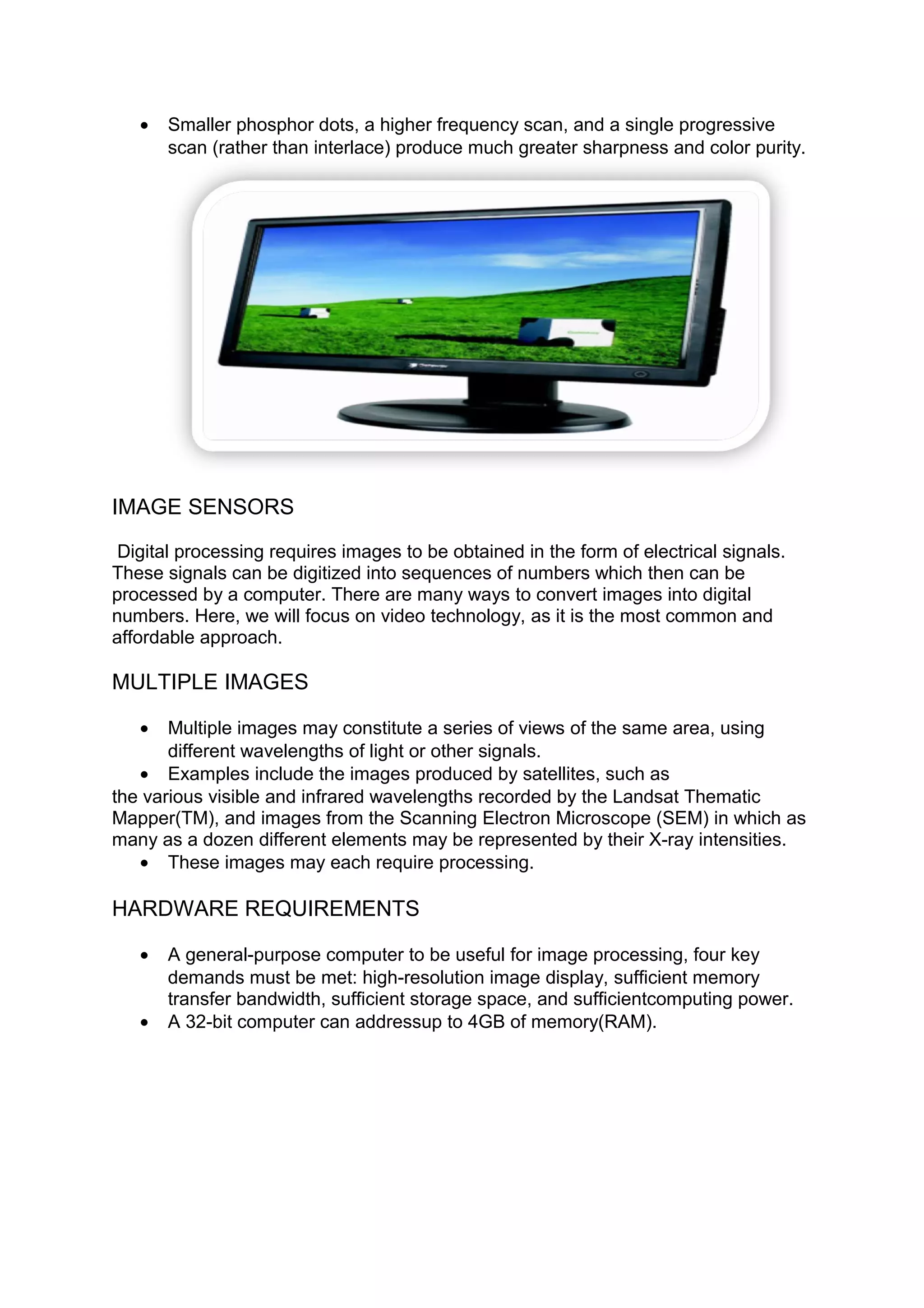 • Smaller phosphor dots, a higher frequency scan, and a single progressive
scan (rather than interlace) produce much greater sharpness and color purity.
IMAGE SENSORS
Digital processing requires images to be obtained in the form of electrical signals.
These signals can be digitized into sequences of numbers which then can be
processed by a computer. There are many ways to convert images into digital
numbers. Here, we will focus on video technology, as it is the most common and
affordable approach.
MULTIPLE IMAGES
• Multiple images may constitute a series of views of the same area, using
different wavelengths of light or other signals.
• Examples include the images produced by satellites, such as
the various visible and infrared wavelengths recorded by the Landsat Thematic
Mapper(TM), and images from the Scanning Electron Microscope (SEM) in which as
many as a dozen different elements may be represented by their X-ray intensities.
• These images may each require processing.
HARDWARE REQUIREMENTS
• A general-purpose computer to be useful for image processing, four key
demands must be met: high-resolution image display, sufficient memory
transfer bandwidth, sufficient storage space, and sufficientcomputing power.
• A 32-bit computer can addressup to 4GB of memory(RAM).
 