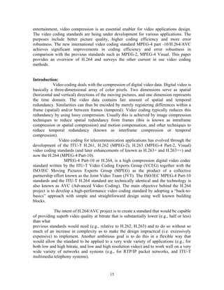 entertainment, video compression is an essential enabler for video applications design. 
The video coding standards are being under development for various applications. The 
purposes include better picture quality, higher coding efficiency and more error 
robustness. The new international video coding standard MPEG-4 part -10/H.264/AVC 
achieves significant improvements in coding efficiency and error robustness in 
comparison with the previous standards such as MPEG-2, MPEG-4 Visual. This paper 
provides an overview of H.264 and surveys the other current in use video coding 
methods. 
Introduction: 
Video coding deals with the compression of digital video data. Digital video is 
basically a three-dimensional array of color pixels. Two dimensions serve as spatial 
(horizontal and vertical) directions of the moving pictures, and one dimension represents 
the time domain. The video data contains fair amount of spatial and temporal 
redundancy. Similarities can thus be encoded by merely registering differences within a 
frame (spatial) and/or between frames (temporal). Video coding typically reduces this 
redundancy by using lossy compression. Usually this is achieved by image compression 
techniques to reduce spatial redundancy from frames (this is known as intraframe 
compression or spatial compression) and motion compensation, and other techniques to 
reduce temporal redundancy (known as interframe compression or temporal 
compression). 
Video coding for telecommunication applications has evolved through the 
development of the ITU-T H.261, H.262 (MPEG-2), H.263 (MPEG-4 Part-2, Visual) 
video coding standards (and later enhancements of known as H.263+ and H.263++) and 
now the H.264 (MPEG-4 Part-10). 
MPEG-4 Part-10 or H.264, is a high compression digital video codec 
standard written by the ITU-T Video Coding Experts Group (VCEG) together with the 
ISO/IEC Moving Pictures Experts Group (MPEG) as the product of a collective 
partnership effort known as the Joint Video Team (JVT). The ISO/IEC MPEG-4 Part-10 
standards and the ITU-T H.264 standard are technically identical and the technology is 
also known as AVC (Advanced Video Coding). The main objective behind the H.264 
project is to develop a high-performance video coding standard by adopting a “back-to-basics” 
approach with simple and straightforward design using well known building 
blocks. 
The intent of H.264/AVC project is to create a standard that would be capable 
of providing superb video quality at bitrate that is substantially lower (e.g., half or less) 
than what 
previous standards would need (e.g., relative to H.262, H.263) and to do so without so 
much of an increase in complexity as to make the design impractical (i.e. excessively 
expensive) to implement. Another ambitious goal is to do this in a flexible way that 
would allow the standard to be applied to a very wide variety of applications (e.g., for 
both low and high bitrate, and low and high resolution video) and to work well on a very 
wide variety of networks and systems (e.g., for RTP/IP packet networks, and ITU-T 
multimedia telephony systems). 
15 
 