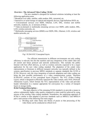 Overview : The Advanced Video Coding / H.264 
The new standard is designed for technical solutions including at least the 
following application areas 
* Broadcast over cable, satellite, cable modem, DSL, terrestrial, etc. 
* Interactive or serial storage on optical and magnetic devices, high definition DVD, etc. 
* Conversational services over ISDN, Ethernet, LAN, DSL, wireless and mobile 
networks, modems, etc. or mixtures of these. 
* Video-on-demand or multimedia streaming services over ISDN, cable modem, DSL, 
LAN, wireless networks, etc. 
* Multimedia messaging services (MMS) over ISDN, DSL, Ethernet, LAN, wireless and 
mobile networks, etc. 
Fig.1 H.264/AVC Conceptual layers. 
For efficient transmission in different environments not only coding 
efficiency is relevant, but also the seamless and easy integration of the coded video into 
all current and future protocol and network architectures. This includes the public 
Internet with best effort delivery, as well as wireless networks expected to be a major 
application for the new video coding standard. The adaptation of the coded video 
representation or bitstream to different transport networks was typically defined in the 
systems specification in previous MPEG standards or separate standards like H.320 or 
H.324. However, only the close integration of network adaptation and video coding can 
bring the best possible performance of a video communication system. Therefore 
H.264/AVC consists of two conceptual layers (Figure1). The VCL (Video Coding 
Layer), which is designed to efficiently represent the video content, and a NAL (Network 
Abstraction Layer), which formats the VCL representation of the video and provides 
header information in a manner appropriate for conveyance by a variety of transport 
layers or storage media. 
H.264 Technical Description : 
The main objective of the emerging H.264 standard is to provide a means to 
achieve substantially higher video quality compared to what could be achieved by using 
anyone of the existing video coding standards. Nonetheless, the underlying approach of 
H.264 is similar to that adopted in previous standards such as MPEG-2 and MPEG-4 
part-2 and consists of the following four main stages: 
a. Dividing each video frame into blocks of pixels so that processing of the 
video frame can be conducted at a block level. 
16 
 