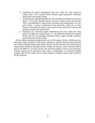 b. Exploiting the spatial redundancies that exist within the video frame by 
coding some of the original blocks through spatial prediction, transform, 
quantization and entropy coding. 
c. Exploiting the temporal dependencies that exist between blocks in successive 
frames, so that only changes between successive frames need to be encoded. 
This is accomplished by using motion estimation and compensation. For any 
given block, a search is performed in the previously coded one or more 
frames to determine the motion vectors that are then used by the encoder and 
decoder to predict the subject block. 
d. Exploiting any remaining spatial redundancies that exist within the video 
frame by coding the residual blocks, i.e., the difference between the original 
blocks and the corresponding predicted blocks, again through transform, 
quantization and entropy coding. 
On the motion estimation/compensation side, H.264 employs blocks of different sizes 
and shape, higher resolution ¼-pel motion estimation, multiple reference frame selection 
and complex multiple bidirectional mode selection. On the transform side H.264 uses an 
integer based transform that approximates roughly the discrete cosine transform (DCT) 
used in the MPEG-2, but does not have the mismatch problem in the inverse transform. 
Entropy coding can be performed using either a combination of Universal Variable 
Length Codes (UVLC) table with a Context Adaptive Variable Length Codes (CAVLC) 
for the transform 
17 
 