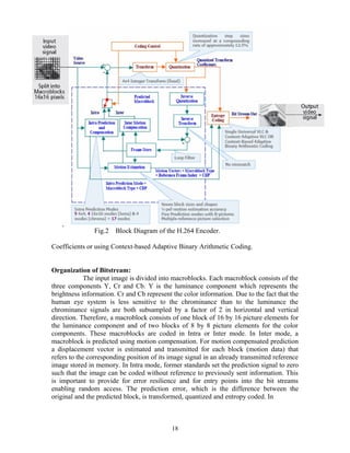Fig.2 Block Diagram of the H.264 Encoder. 
Coefficients or using Context-based Adaptive Binary Arithmetic Coding. 
Organization of Bitstream: 
The input image is divided into macroblocks. Each macroblock consists of the 
three components Y, Cr and Cb. Y is the luminance component which represents the 
brightness information. Cr and Cb represent the color information. Due to the fact that the 
human eye system is less sensitive to the chrominance than to the luminance the 
chrominance signals are both subsampled by a factor of 2 in horizontal and vertical 
direction. Therefore, a macroblock consists of one block of 16 by 16 picture elements for 
the luminance component and of two blocks of 8 by 8 picture elements for the color 
components. These macroblocks are coded in Intra or Inter mode. In Inter mode, a 
macroblock is predicted using motion compensation. For motion compensated prediction 
a displacement vector is estimated and transmitted for each block (motion data) that 
refers to the corresponding position of its image signal in an already transmitted reference 
image stored in memory. In Intra mode, former standards set the prediction signal to zero 
such that the image can be coded without reference to previously sent information. This 
is important to provide for error resilience and for entry points into the bit streams 
enabling random access. The prediction error, which is the difference between the 
original and the predicted block, is transformed, quantized and entropy coded. In 
18 
 