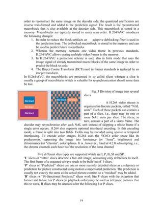 order to reconstruct the same image on the decoder side, the quantized coefficients are 
inverse transformed and added to the prediction signal. The result is the reconstructed 
macroblock that is also available at the decoder side. This macroblock is stored in a 
memory. Macroblocks are typically stored in raster scan order. H.264/AVC introduces 
the following changes: 
1. In order to reduce the block-artifacts an adaptive deblocking filter is used in 
the prediction loop. The deblocked macroblock is stored in the memory and can 
be used to predict future macroblocks. 
2. Whereas the memory contains one video frame in previous standards, 
H.264/AVC allows storing multiple video frames in the memory. 
3. In H.264/AVC a prediction scheme is used also in Intra mode that uses the 
image signal of already transmitted macro blocks of the same image in order to 
predict the block to code. 
4. The Direct Cosine Transform (DCT) used in former standards is replaced by an 
integer transform. 
In H.264/AVC, the macroblocks are processed in so called slices whereas a slice is 
usually a group of macroblocks which is valuable for resynchronization should some data 
be lost. 
Fig. 3 Division of image into several 
slices 
A H.264 video stream is 
organized in discrete packets, called “NAL 
units”. Each of these packets can contain a 
part of a slice, i.e., there may be one or 
more NAL units per slice. The slices, in 
turn, contain a part of a video frame. The 
decoder may resynchronize after each NAL unit instead of skipping a whole frame if a 
single error occurs. H.264 also supports optional interlaced encoding. In this encoding 
mode, a frame is split into two fields. Fields may be encoded using spatial or temporal 
interleaving. To encode color images, H.264 uses the YCbCr color space like its 
predecessors, separating the image into luminance (or “luma”, brightness) and 
chrominance (or “chroma”, color) planes. It is , however , fixed at 4:2:0 subsampling, i.e., 
the chroma channels each have half the resolution of the luma channel 
Five different slice types are supported which are I, P, B, SI and SP. 
‘I’ slices or “Intra” slices describe a full still image, containing only references to itself. 
The first frame of a sequence always needs to be built out of I slices. 
‘P’ slices or “Predicted” slices use one or more recently decoded slices as a reference or 
prediction for picture constructed using motion compensated prediction. The prediction is 
usually not exactly the same as the actual picture content, so a “residual” may be added. 
‘B’ slices or “Bi-directional Predicted” slices work like P slices with the exception that 
former and future I or P slices (in playback order) may be used as reference pictures. For 
this to work, B slices may be decoded after the following I or P slices. 
19 
 
