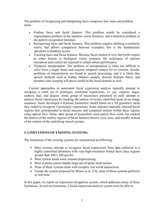 The problem of recognizing and interpreting faces comprises four main sub problem 
areas: 
· Finding faces and facial features: This problem would be considered a 
segmentation problem in the machine vision literature, and a detection problem in 
the pattern recognition literature. 
· Recognizing faces and facial features: This problem requires defining a similarity 
metric that allows comparison between examples; this is the fundamental 
operation in database access. 
· Tracking faces and facial features: Because facial motion is very fast (with respect 
to either human or biological vision systems), the techniques of optimal 
estimation and control are required to obtain robust performance. 
· Temporal interpretation. The problem of interpretation is often too difficult to 
solve from a single frame and requires temporal context for its solution. Similar 
problems of interpretation are found in speech processing, and it is likely that 
speech methods such as hidden Markov models, discrete Kalman filters, and 
dynamic time warping will prove useful in the facial domain as well. 
Current approaches to automated facial expression analysis typically attempt to 
recognize a small set of prototypic emotional expressions, i.e. joy, surprise, anger, 
sadness, fear, and disgust. Some group of researchers presented an early attempt to 
analyze facial expressions by tracking the motion of twenty identified spots on an image 
sequence. Some developed a dynamic parametric model based on a 3D geometric mesh 
face model to recognize 5 prototypic expressions. Some selected manually selected facial 
regions that corresponded to facial muscles and computed motion within these regions 
using optical flow. Some other group of researchers used optical flow work, but tracked 
the motion of the surface regions of facial features (brows, eyes, nose, and mouth) instead 
of the motion of the underlying muscle groups. 
4. LIMITATIONS OF EXISTING SYSTEMS: 
The limitations of the existing systems are summarized as following: 
 Most systems attempt to recognize facial expressions from data collected in a 
highly controlled laboratory with very high-resolution frontal faces (face regions 
greater than 200 x 200 pixels). 
 Most system needs some manual preprocessing. 
 Most systems cannot handle large out-of-plane head motion. 
 None of these systems deals with complex real world interactions. 
 Except the system proposed by Moses et al. [14], none of those systems performs 
in real-time. 
In this paper, we report an expression recognition system, which addresses many of these 
limitations. In real environments, a facial expression analysis system must be able to: 
2 
 