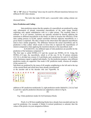 ‘SI’ or ‘SP’ slices or “Switching” slices may be used for efficient transitions between two 
different H.264 video streams. 
The tools that make H.264 such a successful video coding scheme are 
discussed below. 
Intra Prediction and Coding : 
Intra prediction means that the samples of a macroblock are predicted by using 
only information of already transmitted macroblocks of the same image thereby 
exploiting only spatial redundancies with in a video picture .The resulting frame is 
referred to as an I-picture .I-pictures are typically encoded by directly applying the 
transform to different macroblocks in the frame .in order to increase the efficiency of the 
intra coding process in H.264, spatial correlation between adjacent macrablocks in a 
given frame is exploited .The idea is based on the observation that adjacent macroblocks 
tend to have similar properties. The difference between the actual macroblock and its 
prediction is then coded, which results in fewer bits to represent the macroblocks of 
interest compared to when applying the transform directly to the macroblock itself. 
In H.264/AVC, two different types of intra prediction are possible for the 
prediction of the luminance component Y. 
The first type is called INTRA_4×4 and the second one INTRA_16×16. Using the 
INTRA_4×4 type, the macroblock, which is of the size 16 by 16 picture elements 
(16×16), is divided into sixteen 4×4 sub-blocks and a prediction for each 4×4 sub-block 
of the luminance signal is applied individually. For the prediction purpose, nine different 
prediction modes are supported. One mode is DC prediction mode, whereas all samples 
of the current 4×4 
Sub-block are predicted by the mean of all samples neighboring to the left and to the top 
of the current block and which have been already reconstructed 
at the encoder and at the decoder side (see Figure4b). In 
addition to DC-prediction mode(mode 2), eight prediction modes labeled 0,1,3,4,5,6,7and 
8, each for a specific prediction direction are supported as shown in fig.4c. 
(a) (b) 
Fig. 4 Intra prediction modes for 4x4 luminance blocks 
Pixels A to M from neighboring blocks have already been encoded and may be 
used for prediction .For example, if Mode 0 (vertical prediction) is selected, then the 
values of the pixels a to p are assigned as follows: 
20 
 