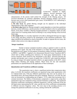 The filter described in the 
H.264/AVC standard is highly 
adaptive. Several parameters and 
thresholds and also the local 
characteristics of the picture itself control the strength of the filtering process. All 
involved thresholds are quantizer dependent, because blocking artifacts will always 
become more severe when quantization gets coarse. H.264/MPEG-4 AVC deblocking is 
adaptive on three levels: 
■ On slice level, the global filtering strength can be adjusted to the individual 
characteristics of the video sequence. 
■ On block edge level, the filtering strength is made dependent on inter/intra prediction 
decision, motion differences, and the presence of coded residuals in the two participating 
blocks. From these variables a filtering-strength parameter is calculated, which can take 
values from 0 to 4 causing modes from no filtering to very strong filtering of the involved 
block edge. 
■ On sample level, it is crucially important to be able to distinguish between true edges 
in the image and those created by the quantization of the transform-coefficients. True 
edges should be left unfiltered as much as possible. In order to separate the two cases, the 
sample values across every edge are analyzed. 
Integer transform : 
Similar to former standards transform coding is applied in order to code the 
prediction error signal. The task of the transform is to reduce the spatial redundancy of 
the prediction error signal. For the purpose of transform coding, all former standards such 
as MPEG-1 and MPEG- 2 applied a two dimensional Discrete Cosine Transform (DCT) 
which had to define rounding-error tolerances for fixed point implementation of the 
inverse transform. Drift caused by the mismatches in the IDCT precision between the 
encoder and decoder were a source of quality loss. H.264/AVC gets round the problem 
by using an integer 4x4 spatial transform which is an approximation of the DCT, which 
helps reduce blocking and ringing artifacts. Much lower bit rate and reasonable 
performance are reported based on the application of these techniques. 
Quantization and Transform coefficient scanning : 
The quantization step is where a significant portion data compression takes 
place. In H.264, the transform coefficients are quantized using scalar quantization with 
no widened dead zone. Fifty-two different quantization step sizes can be chosen on a 
macroblock basis, this being different from prior standards. Moreover, in H.264, the step 
sizes are increased at a compounding rate of approx. 12.5%, rather than increasing it by a 
constant increment. The fidelity of chrominance components is improved by using finer 
quantization step sizes compared to those used for luminance coefficients. The quantized 
transform coefficients correspond to different frequencies, with the coefficient at the top 
left hand corner representing the DC value, and the rest of the coefficients corresponding 
to different non-zero frequency values. The next step in the encoding process is to 
arrange the quantized coefficients in an array, starting with the DC coefficients. 
23 
 
