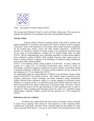 Fig.8 Scan pattern for frame coding in H.264. 
The zig-zag scan illustrated in fig.8 is used in all frame coding cases. The zig-zag scan 
arranges the coefficient in an ascending order of the corresponding frequencies. 
Entropy coding : 
Entropy coding is based on assigning shorter code words to symbols with 
higher probabilities of occurrence and longer code words to symbols with less frequent 
occurrences. Some of the parameters to be entropy coded include transform coefficients 
for the residual data, motion vectors and other encoder information. H.264/AVC 
specifies two alternative methods of entropy coding: a low-complexity technique based 
on the usage of context-adaptively switched sets of variable length codes, so-called 
CAVLC, and the computationally more demanding algorithm of context-based adaptive 
binary arithmetic coding (CABAC). Both methods represent major improvements in 
terms of coding efficiency compared to the techniques of statistical coding traditionally 
used in prior video coding standards. 
CAVLC is the baseline entropy coding method of H.264/AVC. Its basic coding tool 
consists of a single VLC of structured Exp-Golomb codes, which by means of 
individually customized mappings is applied to all syntax elements except those related 
to quantized transform coefficients. For typical coding conditions and test material, bit 
rate reductions of 2–7% are obtained by CAVLC. 
For significantly improved coding efficiency, CABAC as the alternative entropy coding 
mode of H.264/AVC is the method of choice. The CABAC design is based on the key 
elements: binarization, context modeling, and binary arithmetic coding. Binarization 
enables efficient binary arithmetic coding via a unique mapping of non-binary syntax 
elements to a sequence of bits, a so-called bin string. Each element of this bin string can 
either be processed in the regular coding mode or the bypass mode. The latter is chosen 
for selected bins such as for the sign information or lower significant bins, in order to 
speedup the whole encoding (and decoding) process by means of a simplified coding 
engine bypass. Typically, CABAC provides bit rate reductions of 5–15% compared to 
CAVLC. 
Robustness and error resilience : 
Switching slices (called SP and SI slices), allow an encoder to direct a decoder 
to jump into an ongoing video stream for such purposes as video streaming bitrate 
switching and "trick mode" operation. When a decoder jumps into the middle of a video 
stream using the SP/SI feature, it can get an exact match to the decoded pictures at that 
24 
 