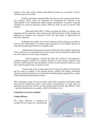 location in the video stream despite using different pictures (or no pictures at all) as 
references prior to the switch. 
Flexible macroblock ordering (FMO, also known as slice groups) and arbitrary 
slice ordering (ASO), which are techniques for restructuring the ordering of the 
representation of the fundamental regions (called macroblocks) in pictures. Typically 
considered an error/loss robustness feature, FMO and ASO can also be used for other 
purposes. 
Data partitioning (DP), a feature providing the ability to separate more 
important and less important syntax elements into different packets of data, enabling the 
application of unequal error protection (UEP) and other types of improvement of 
error/loss robustness. 
Redundant slices (RS), an error/loss robustness feature allowing an encoder to 
send an extra representation of a picture region (typically at lower fidelity) that can be 
used if the primary representation is corrupted or lost. 
Supplemental enhancement information (SEI) and video usability information 
(VUI), which are extra information that can be inserted into the bitstream to enhance the 
use of the video for a wide variety of purposes. 
Frame numbering, a feature that allows the creation of "sub-sequences" 
(enabling temporal scalability by optional inclusion of extra pictures between other 
pictures), and the detection and concealment of losses of entire pictures (which can occur 
due to network packet losses or channel errors). 
Picture order count, a feature that serves to keep the ordering of the pictures 
and the values of samples in the decoded pictures isolated from timing information 
(allowing timing information to be carried and controlled/changed separately by a system 
without affecting decoded picture content). 
These techniques, along with several others, help H.264 to perform significantly better 
than any prior standard can, under a wide variety of circumstances in a wide variety of 
application environments. H.264 can often perform radically better than MPEG-2 video 
—typically obtaining the same quality at half of the bitrate or less. 
Comparison to previous standard : 
Coding efficiency : 
The coding efficiency is measured by 
average bit rate savings for a constant peak 
25 
 