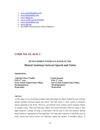 1. www.scientificatlanta.com 
2. www.techrepublic.com 
3. www.mpeg.org 
4. www.vcodex.com/h.264.html 
5. www.sciencedirect.org 
6. www.ieee.org 
7. The MPEG hand book by John Watkinson. 
CODE NO: EC 66 IS 3 
HUMAN-ROBOT INTERFACE BASED ON THE 
Mutual Assistance between Speech and Vision 
. 
Submitted by: 
1.Harleen Kaur Chadha 2.Sonia Kapoor 
EEE-3rd year, EEE-3rd year, 
Guru Nanak Engineering College, Guru Nanak Engineering College, 
Ibrahimpatnam, Ibrahimpatnam, 
Hyderabad Hyderabad 
Abstract: 
In this paper we are developing a helper robot that brings the objects ordered by user with the 
mutual assistance between speech and vision. The robot needs a vision system to recognize 
objects appearing in the orders. However, conventional vision systems cannot recognize objects 
in complex scenes. They may find many objects and cannot determine which the target is. This 
paper proposes a method of using a conversation with the user to solve this problem. Speech 
based interface is appropriate for this application. The robot asks a question to which the user can 
easily answer and whose answer can efficiently reduce the number of candidate objects. It 
28 
 
