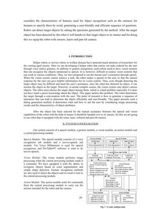 considers the characteristics of features used for object recognition such as the easiness for 
humans to specify them by word, generating a user-friendly and efficient sequence of questions. 
Robot can detect target objects by asking the questions generated by the method. After the target 
object has been detected by the robot it will handover that target object to its master and for doing 
this we equip the robot with sensors, lasers and pan-tilt camera. 
I. INTRODUCTION 
Helper robots or service robots in welfare domain have attracted much attention of researchers for 
the coming aged society. Here we are developing a helper robot that carries out tasks ordered by the user 
through voice and/or gestures. In addition to gesture recognition, such robots need to have vision systems 
that can recognize the objects mentioned in speech. It is, however, difficult to realize vision systems that 
can work in various conditions. Thus, we have proposed to use the human user’s assistance through speech. 
When the vision system cannot achieve a task, the robot makes a speech to the user so that the natural 
response by the user can give helpful information for its vision system. Thus, even though detecting the 
target object may be difficult and need the user’s assistance, once the robot has detected an object, it can 
assume the object as the target. However, in actual complex scenes, the vision system may detect various 
objects. The robot must choose the target object among them, which is a hard problem especially if it does 
not have much a priori knowledge about the object. This paper tackles this problem. The robot determines 
the target through a conversation with the user. The point of research is how to generate a sequence of 
utterances that can lead to determine the object efficiently and user-friendly. This paper presents such a 
dialog generation method. It determines what and how to ask the user by considering image processing 
results and the characteristics of object attributes. 
After the object has been selected by the mutual assistance between the speech and vision 
capabilities of the robot with the help of master it should be handed over to its master, for this we are going 
to use robot that is equipped with the sonar, laser, infrared and pan-tilt camera. 
II. SYSTEM CONFIGURATION 
Our system consists of a speech module, a gesture module, a vision module, an action module and 
a central processing module. 
Speech Module: The speech module consists of a voice 
recognition sub module and a text-to-speech sub 
module. Via Voice Millennium is used for speech 
recognition, and ProTalker97 software is used to do 
text-to-speech. 
Vision Module: The vision module performs image 
processing when the central processing module sends it 
a command. We have equipped it with the ability to 
recognize objects based on color segmentation and 
simple shape detection. Gesture recognition methods 
are also used to detect the objects and its result is sent to 
the central processing module. 
Action Module: The action module waits for commands 
from the central processing module to carry out the 
actions intended for the robot and the camera. 
29 
 
