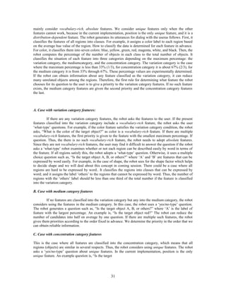 mainly consider vocabulary-rich, absolute features. We consider unique features only when the other 
features cannot work, because in the current implementation, position is the only unique feature, and it is a 
distribution-dependent feature. The robot generates its utterances for dialog with the useras follows. First, it 
classifies the features of all regions into classes. For example, it assigns a color label to each region based 
on the average hue value of the region. How to classify the data is determined for each feature in advance. 
For color, it classifies them into seven colors: blue, yellow, green, red, magenta, white, and black. Then, the 
robot computes the percentage of the number of objects in each class to the total number of objects. It 
classifies the situation of each feature into three categories depending on the maximum percentage: the 
variation category, the mediumcategory, and the concentration category. The variation category is the case 
where the maximum percentage is less than 33% (1/3), for concentration category it is about 67% (2/3), for 
the medium category it is from 33% through 67%. These percentage values are experimentally determined. 
If the robot can obtain information about any feature classified as the variation category, it can reduce 
many unrelated objects among the regions. Therefore, the first rule for determining what feature the robot 
chooses for its question to the user is to give a priority to the variation category features. If no such feature 
exists, the medium category features are given the second priority and the concentration category features 
the last. 
A. Case with variation category features: 
If there are any variation category features, the robot asks the features to the user. If the present 
features classified into the variation category include a vocabulary-rich feature, the robot asks the user 
‘what-type’ questions. For example, if the color feature satisfies the variation category condition, the robot 
asks, “What is the color of the target object?” as color is a vocabulary-rich feature. If there are multiple 
vocabulary-rich features, the first priority is given to the feature with the smallest maximum percentage. If 
question. Thus, the there is no such vocabulary-rich feature, the robot needs to adopt absolute features. 
Since they are not vocabulary-rich features, the user may find it difficult to answer the question if the robot 
asks a ‘what-type’ robot examines whether or not each region can be described easily by word in terms of 
the feature. If all regions satisfy this, the robot adopts a ‘what-type’ question. Otherwise, it uses a multiple 
choice question such as, “Is the target object A, B, or others?” where ‘A’ and ‘B’ are features that can be 
expressed by word easily. For example, in the case of shape, the robot sees for the shape factor which helps 
to decide shape and we will deal about this concept in coming session. There could be a case where all 
regions are hard to be expressed by word.. It classifies the regions into classes that can be expressed by 
word; and it assigns the label ‘others’ to the regions that cannot be expressed by word. Thus, the number of 
regions with the ‘others’ label should be less than one third of the total number if the feature is classified 
into the variation category. 
B. Case with medium category features 
If no features are classified into the variation category but any into the medium category, the robot 
considers using the features in the medium category. In this case, the robot uses a ‘yes/no-type’ question. 
The robot generates a question such as, “Is the target object A, B, or others?” where ‘A’ is the label of 
feature with the largest percentage. An example is, “Is the target object red?” The robot can reduce the 
number of candidates into half on average by one question. If there are multiple such features, the robot 
gives them priorities according to the order fixed in advance. We determine the priority in the order that we 
can obtain reliable information. 
C. Case with concentration category features 
This is the case where all features are classified into the concentration category, which means that all 
regions (objects) are similar in several respects. Thus, the robot considers using unique features. The robot 
asks a ‘yes/no-type’ question about unique features. In the current implementation, position is the only 
unique feature. An example question is, “Is the target 
31 
 