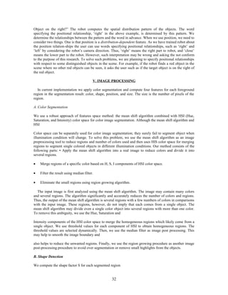 Object on the right?” The robot computes the spatial distribution pattern of the objects. The word 
specifying the positional relationship, ‘right’ in the above example, is determined by this pattern. We 
determine the relationships between the pattern and the word in advance. When we use position, we need to 
consider two things. One is that position is a distribution-dependent feature. As we have trained robot about 
the position relation-ships the user can use words specifying positional relationships, such as ‘right’ and 
‘left’ by considering the robot’s camera direction. Thus, ‘right’ means the right part to robot, and ‘close’ 
means the lower part to the robot. However, such interpretation may be wrong and asking the not conform 
to the purpose of this research. To solve such problems, we are planning to specify positional relationships 
with respect to some distinguished objects in the scene. For example, if the robot finds a red object in the 
scene where no other red objects can be seen, it asks the user such as if the target object is on the right of 
the red object. 
V. IMAGE PROCESSING 
In current implementation we apply color segmentation and compute four features for each foreground 
region in the segmentation result: color, shape, position, and size. The size is the number of pixels of the 
region. 
A. Color Segmentation 
We use a robust approach of features space method: the mean shift algorithm combined with HSI (Hue, 
Saturation, and Intensity) color space for color image segmentation. Although the mean shift algorithm and 
HSI 
Color space can be separately used for color image segmentation; they surely fail to segment object when 
illumination condition will change. To solve this problem, we use the mean shift algorithm as an image 
preprocessing tool to reduce regions and number of colors used and then uses HIS color space for merging 
regions to segment single colored objects in different illumination conditions. Our method consists of the 
following parts: • Apply the mean shift algorithm into a real image to reduce colors and divide it into 
several regions. 
· Merge regions of a specific color based on H, S, I components of HSI color space. 
· Filter the result using median filter. 
· Eliminate the small regions using region growing algorithm. 
The input image is first analyzed using the mean shift algorithm. The image may contain many colors 
and several regions. The algorithm significantly and accurately reduces the number of colors and regions. 
Thus, the output of the mean shift algorithm is several regions with a few numbers of colors in comparisons 
with the input image. These regions, however, do not imply that each comes from a single object. The 
mean shift algorithm may divide even a single color object into several regions with more than one color. 
To remove this ambiguity, we use the Hue, Saturation and 
Intensity components of the HSI color space to merge the homogeneous regions which likely come from a 
single object. We use threshold values for each component of HSI to obtain homogeneous regions. The 
threshold values are selected dynamically. Then, we use the median filter as image post processing. This 
may help to smooth the image boundary and 
also helps to reduce the unwanted regions. Finally, we use the region growing procedure as another image 
post-processing procedure to avoid over segmentation or remove small highlights from the objects. 
B. Shape Detection 
We compute the shape factor S for each segmented region 
32 
 