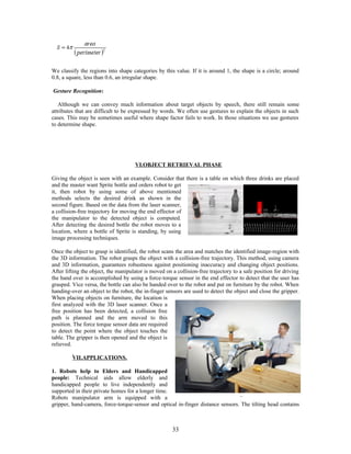 We classify the regions into shape categories by this value. If it is around 1, the shape is a circle; around 
0.8, a square, less than 0.6, an irregular shape. 
Gesture Recognition: 
Although we can convey much information about target objects by speech, there still remain some 
attributes that are difficult to be expressed by words. We often use gestures to explain the objects in such 
cases. This may be sometimes useful where shape factor fails to work. In those situations we use gestures 
to determine shape. 
VI.OBJECT RETRIEVAL PHASE 
Giving the object is seen with an example. Consider that there is a table on which three drinks are placed 
and the master want Sprite bottle and orders robot to get 
it, then robot by using some of above mentioned 
methods selects the desired drink as shown in the 
second figure. Based on the data from the laser scanner, 
a collision-free trajectory for moving the end effector of 
the manipulator to the detected object is computed. 
After detecting the desired bottle the robot moves to a 
location, where a bottle of Sprite is standing, by using 
image processing techniques. 
Once the object to grasp is identified, the robot scans the area and matches the identified image-region with 
the 3D information. The robot grasps the object with a collision-free trajectory. This method, using camera 
and 3D information, guarantees robustness against positioning inaccuracy and changing object positions. 
After lifting the object, the manipulator is moved on a collision-free trajectory to a safe position for driving 
the hand over is accomplished by using a force-torque sensor in the end effector to detect that the user has 
grasped. Vice versa, the bottle can also be handed over to the robot and put on furniture by the robot. When 
handing-over an object to the robot, the in-finger sensors are used to detect the object and close the gripper. 
When placing objects on furniture, the location is 
first analyzed with the 3D laser scanner. Once a 
free position has been detected, a collision free 
path is planned and the arm moved to this 
position. The force torque sensor data are required 
to detect the point where the object touches the 
table. The gripper is then opened and the object is 
relieved. 
VII.APPLICATIONS. 
1. Robots help to Elders and Handicapped 
people: Technical aids allow elderly and 
handicapped people to live independently and 
supported in their private homes for a longer time. 
Robots manipulator arm is equipped with a 
gripper, hand-camera, force-torque-sensor and optical in-finger distance sensors. The tilting head contains 
33 
 