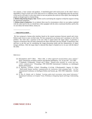two cameras, a laser scanner and speakers. A hand-held panel with touch-screen on the robot’s back is 
detachable to keep in touch even if the robot moves in a different room, and depending upon the necessity 
of the user he will order it to the robot which in turn can perform the retrieval of the object, thus helping the 
people as though equal to a human-being. 
2. Robots help during Surgery time: Robots can be used during the surgeries to help the surgeon to bring 
the operational equipment. 
3. Robots help in Industries: In an industry there may be circumstances where we can replace mankind 
with the robot and for this we should have robot equipped with the above mentioned facilities and by this 
we can reduce the human labour, money etc. 
VIII.CONCLUSION 
We have proposed a human-robot interface based on the mutual assistance between speech and vision. 
Robots need vision to carry out their tasks. We have proposed to use human user’s assistance to solve this 
problem. The robot asks a question to the user when it cannot detect the target object. It generates a 
sequence of utterances that can lead to determine the object efficiently and user friendly. It determines what 
and how to ask the user by considering the image processing results and the characteristics of object 
(image) attributes. After the target object is detected that object is handed over to its user with the help of 
the robot. 
References: 
[1] D.Comaniciu and P. Meer, “Mean shift: A robust approach toward feature space analysis” 
IEEE Transactions on Pattern Analysis and Machine Intelligence, Vol. 24, pp. 603 – 619, 2002 
[2] T.Takahashi, S.Nakanishi, Y.Kuno and Y.Shirai “Human-robot interface by verbal and non-verbal 
communication” Proceedings 1998 IEEE/RSJ International Conference on intellengent 
Robots and Systems. 
[3] P. McGuire, J.Fritsch, J.J.Steil, F.Roothling, G.A.Fink, S.Wachsmuth,G. Sagerer, H. Ritter, 
“Multi-modal human machine communication for instruction robot grasping tasks,” in Proc 
.International Conference on Intelligent Robots and System, pp. 1082-1089, September – October 
2002. 
[4] D. Roy, B. Schiele, and A. Pentland, “Learning audio-visual associations using mutual information,” 
International Conference on Computer Vision, Workshop on Integrating Speech and Image Understanding, 
1999. 
CODE NO:EC 23 IS 4 
34 
 