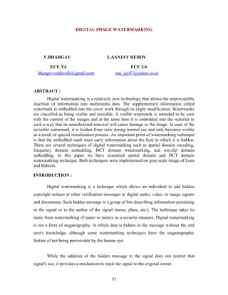 DIGITAL IMAGE WATERMARKING 
V.BHARGAV L.SANJAY REDDY 
ECE 3/4 ECE 3/4 
bhargavvaddavalli@gmail.com san_jay87@yahoo.co.in 
ABSTRACT : 
Digital watermarking is a relatively new technology that allows the imperceptible 
insertion of information into multimedia data. The supplementary information called 
watermark is embedded into the cover work through its slight modification. Watermarks 
are classified as being visible and invisible. A visible watermark is intended to be seen 
with the content of the images and at the same time it is embedded into the material in 
such a way that its unauthorized removal will cause damage to the image. In case of the 
invisible watermark, it is hidden from view during normal use and only becomes visible 
as a result of special visualization process. An important point of watermarking technique 
is that the embedded mark must carry information about the host in which it is hidden. 
There are several techniques of digital watermarking such as spatial domain encoding, 
frequency domain embedding. DCT domain watermarking, and wavelet domain 
embedding. In this paper we have examined spatial domain and DCT domain 
watermarking technique. Both techniques were implemented on gray scale image of Lena 
and Baboon. 
INTRODUCTION : 
Digital watermarking is a technique which allows an individual to add hidden 
copyright notices or other verification messages to digital audio, video, or image signals 
and documents. Such hidden message is a group of bits describing information pertaining 
to the signal or to the author of the signal (name, place, etc.). The technique takes its 
name from watermarking of paper or money as a security measure. Digital watermarking 
is not a form of steganography, in which data is hidden in the message without the end 
user's knowledge, although some watermarking techniques have the steganographic 
feature of not being perceivable by the human eye. 
While the addition of the hidden message to the signal does not restrict that 
signal's use, it provides a mechanism to track the signal to the original owner. 
35 
 