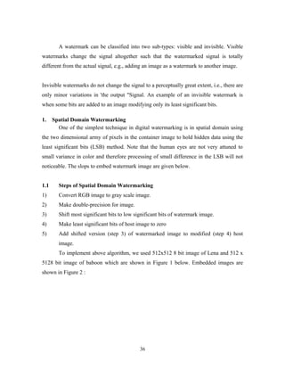 A watermark can be classified into two sub-types: visible and invisible. Visible 
watermarks change the signal altogether such that the watermarked signal is totally 
different from the actual signal, e.g., adding an image as a watermark to another image. 
Invisible watermarks do not change the signal to a perceptually great extent, i.e., there are 
only minor variations in 'the output "Signal. An example of an invisible watermark is 
when some bits are added to an image modifying only its least significant bits. 
1. Spatial Domain Watermarking 
One of the simplest technique in digital watermarking is in spatial domain using 
the two dimensional army of pixels in the container image to hold hidden data using the 
least significant bits (LSB) method. Note that the human eyes are not very attuned to 
small variance in color and therefore processing of small difference in the LSB will not 
noticeable. The slops to embed watermark image are given below. 
1.1 Steps of Spatial Domain Watermarking 
1) Convert RGB image to gray scale image. 
2) Make double-precision for image. 
3) Shift most significant bits to low significant bits of watermark image. 
4) Make least significant bits of host image to zero 
5) Add shifted version (step 3) of watermarked image to modified (step 4) host 
image. 
To implement above algorithm, we used 512x512 8 bit image of Lena and 512 x 
5128 bit image of baboon which are shown in Figure 1 below. Embedded images are 
shown in Figure 2 : 
36 
 