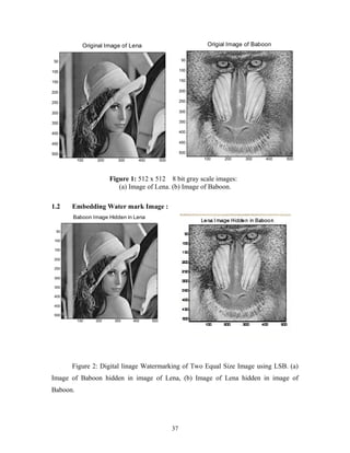 Original Image of Lena 
100 200 300 400 500 
50 
100 
150 
200 
250 
300 
350 
400 
450 
500 
Origial Image of Baboon 
100 200 300 400 500 
50 
100 
150 
200 
250 
300 
350 
400 
450 
500 
Figure 1: 512 x 512 8 bit gray scale images: 
(a) Image of Lena. (b) Image of Baboon. 
1.2 Embedding Water mark Image : 
Figure 2: Digital linage Watermarking of Two Equal Size Image using LSB. (a) 
Image of Baboon hidden in image of Lena, (b) Image of Lena hidden in image of 
Baboon. 
37 
Baboon Image Hidden in Lena 
100 200 300 400 500 
50 
100 
150 
200 
250 
300 
350 
400 
450 
500 
 