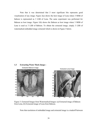 Note that it was determined that 5 most significant bits represents good 
visualization of any image. Figure 2(a) shows the host image of Lena where 3 MSB of 
baboon is represented as 3 LSB of Lena. The same experiment was performed for 
Baboon as host image. Figure 1(b) shows the Baboon as host image where 3 MSB of 
Lena is used as 3 LSB of Baboon. To obtain the extracted image, simply 3 LSB of 
watermarked embedded image extracted which is shown in Figure 3 below. 
1.3 Extracting Water Mark Image : 
Extracted Baboon Image 
100 200 300 400 500 
50 
100 
150 
200 
250 
300 
350 
400 
450 
500 
Figure 3: Extracted Images from Watermarked Images: (a) Extracted image of Baboon 
from Lena, (b) Extracted image of Lena from Baboon. 
Note that resolution of embedded image and extracted image is a tradeoff between 
38 
Extracted Lena Image 
100 200 300 400 500 
50 
100 
150 
200 
250 
300 
350 
400 
450 
500 
 
