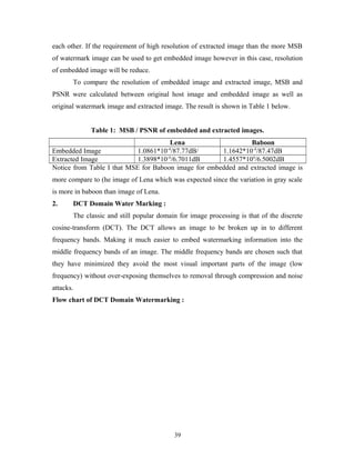 each other. If the requirement of high resolution of extracted image than the more MSB 
of watermark image can be used to get embedded image however in this case, resolution 
of embedded image will be reduce. 
To compare the resolution of embedded image and extracted image, MSB and 
PSNR were calculated between original host image and embedded image as well as 
original watermark image and extracted image. The result is shown in Table 1 below. 
Table 1: MSB / PSNR of embedded and extracted images. 
Lena Baboon 
Embedded Image 1.0861*10-4/87.77dB/ 1.1642*10-4/87.47dB 
Extracted Image 1.3898*10-4/6.7011dB 1.4557*104/6.5002dB 
Notice from Table I that MSE for Baboon image for embedded and extracted image is 
more compare to (he image of Lena which was expected since the variation in gray scale 
is more in baboon than image of Lena. 
2. DCT Domain Water Marking : 
The classic and still popular domain for image processing is that of the discrete 
cosine-transform (DCT). The DCT allows an image to be broken up in to different 
frequency bands. Making it much easier to embed watermarking information into the 
middle frequency bands of an image. The middle frequency bands are chosen such that 
they have minimized they avoid the most visual important parts of the image (low 
frequency) without over-exposing themselves to removal through compression and noise 
attacks. 
Flow chart of DCT Domain Watermarking : 
39 
 