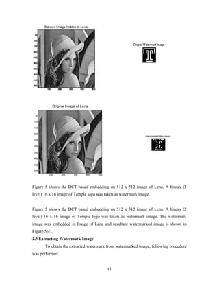Original Image of Lena 
100 200 300 400 500 
50 
100 
150 
200 
250 
300 
350 
400 
450 
500 
Figure 5 shows the DCT based embedding on 512 x 512 image of Lena. A binary (2 
level) 16 x 16 image of Temple logo was taken as watermark image. 
Figure 5 shows the DCT based embedding on 512 x 512 image of Lena. A binary (2 
level) 16 x 16 image of Temple logo was taken as watermark image. The watermark 
image was embedded in Image of Lena and resultant watermarked image is shown in 
Figure 5(c). 
2.3 Extracting Watermark Image 
To obtain the extracted watermark from watermarked image, following procedure 
was performed. 
41 
 