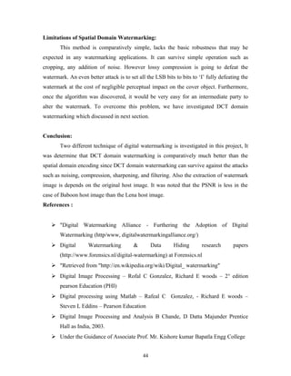 Limitations of Spatial Domain Watermarking: 
This method is comparatively simple, lacks the basic robustness that may he 
expected in any watermarking applications. It can survive simple operation such as 
cropping, any addition of noise. However lossy compression is going to defeat the 
watermark. An even better attack is to set all the LSB bits to bits to ‘I’ fully defeating the 
watermark at the cost of negligible perceptual impact on the cover object. Furthermore, 
once the algorithm was discovered, it would be very easy for an intermediate party to 
alter the watermark. To overcome this problem, we have investigated DCT domain 
watermarking which discussed in next section. 
Conclusion: 
Two different technique of digital watermarking is investigated in this project, It 
was determine that DCT domain watermarking is comparatively much better than the 
spatial domain encoding since DCT domain watermarking can survive against the attacks 
such as noising, compression, sharpening, and filtering. Also the extraction of watermark 
image is depends on the original host image. It was noted that the PSNR is less in the 
case of Baboon host image than the Lena host image. 
References : 
 "Digital Watermarking Alliance - Furthering the Adoption of Digital 
Watermarking (http/www, digitalwatermarkingalliance.org/) 
 Digital Watermarking & Data Hiding research papers 
(http://www.forensics.nl/digital-watermarking) at Forensics.nl 
 "Retrieved from "http://en.wikipedia.org/wiki/Digital_ watermarking" 
 Digital Image Processing – Rofal C Gonzalez, Richard E woods – 2n edition 
pearson Education (PHI) 
 Digital processing using Matlab – Rafeal C Gonzalez, - Richard E woods – 
Steven L Eddins – Pearson Education 
 Digital Image Processing and Analysis B Chande, D Datta Majunder Prentice 
Hall as India, 2003. 
 Under the Guidance of Associate Prof. Mr. Kishore kumar Bapatla Engg College 
44 
 