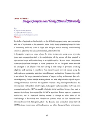 CODE NO:93 IS 5 
By: 
B.Jeevan Jyothi Kumar. 
K.Sri Sai Koteswara Rao. 
Email:jeevan_koti@yahoo.co.in 
Abstract: 
The influx of sophisticated technologies in the field of image processing was concomitant 
with that of digitization in the computers arena. Today image processing is used in fields 
of astronomy, medicine, crime &finger print analysis, remote sensing, manufacturing, 
aerospace &defense, movies & entertainment, and multimedia. 
In this paper, we propose a new scheme for image compression using neural networks. 
Image data compression deals with minimization of the amount of data required to 
represent an image while maintaining an acceptable quality. Several image compression 
techniques have been developed in recent years Over the last few years neural network 
has emerged as an effective tool for solving a wide range of problems involving 
adaptivity and learning. A multilayer feed-forward neural network trained using the 
backward error propagation algorithm is used in many applications. However, this model 
is not suitable for image compression because of its poor coding performance. Recently, 
a self-organizing feature map (SOFM) algorithm has been proposed which yields a good 
coding performance. However, this algorithm requires a long training time because the 
network starts with random initial weights. In this paper we have used the backward error 
propagation algorithm (BEP) to quickly obtain the initial weights which are then used to 
speedup the training time required by the SOFM algorithm .In this paper we propose an 
architecture and an improved training method to attempt to solve some of the 
shortcomings of traditional data compression systems based on feed forward neural 
networks trained with back propagation—the dynamic auto association neural network 
(DANN).Image compression will be of rigorous use where the crucial factor is the utmost 
45 
 