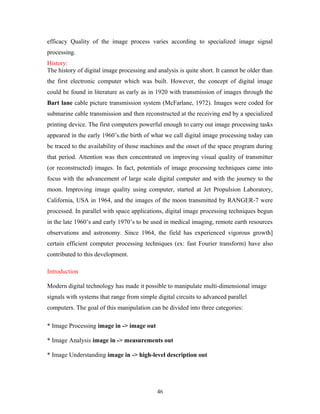 efficacy Quality of the image process varies according to specialized image signal 
processing. 
History: 
The history of digital image processing and analysis is quite short. It cannot be older than 
the first electronic computer which was built. However, the concept of digital image 
could be found in literature as early as in 1920 with transmission of images through the 
Bart lane cable picture transmission system (McFarlane, 1972). Images were coded for 
submarine cable transmission and then reconstructed at the receiving end by a specialized 
printing device. The first computers powerful enough to carry out image processing tasks 
appeared in the early 1960’s.the birth of what we call digital image processing today can 
be traced to the availability of those machines and the onset of the space program during 
that period. Attention was then concentrated on improving visual quality of transmitter 
(or reconstructed) images. In fact, potentials of image processing techniques came into 
focus with the advancement of large scale digital computer and with the journey to the 
moon. Improving image quality using computer, started at Jet Propulsion Laboratory, 
California, USA in 1964, and the images of the moon transmitted by RANGER-7 were 
processed. In parallel with space applications, digital image processing techniques begun 
in the late 1960’s and early 1970’s to be used in medical imaging, remote earth resources 
observations and astronomy. Since 1964, the field has experienced vigorous growth] 
certain efficient computer processing techniques (ex: fast Fourier transform) have also 
contributed to this development. 
Introduction 
Modern digital technology has made it possible to manipulate multi-dimensional image 
signals with systems that range from simple digital circuits to advanced parallel 
computers. The goal of this manipulation can be divided into three categories: 
* Image Processing image in -> image out 
* Image Analysis image in -> measurements out 
* Image Understanding image in -> high-level description out 
46 
 