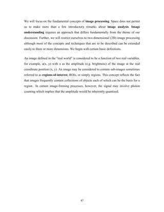 We will focus on the fundamental concepts of image processing. Space does not permit 
us to make more than a few introductory remarks about image analysis. Image 
understanding requires an approach that differs fundamentally from the theme of our 
discussion. Further, we will restrict ourselves to two-dimensional (2D) image processing 
although most of the concepts and techniques that are to be described can be extended 
easily to three or more dimensions. We begin with certain basic definitions. 
An image defined in the "real world" is considered to be a function of two real variables, 
for example, a(x, y) with a as the amplitude (e.g. brightness) of the image at the real 
coordinate position (x, y). An image may be considered to contain sub-images sometimes 
referred to as regions-of-interest, ROIs, or simply regions. This concept reflects the fact 
that images frequently contain collections of objects each of which can be the basis for a 
region.. In certain image-forming processes, however, the signal may involve photon 
counting which implies that the amplitude would be inherently quantized. 
47 
 